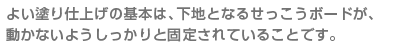 よい塗り仕上げの基本は、下地となるせっこうボードが、 動かないようしっかりと固定されていることです。